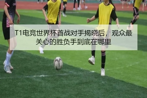 T1电竞世界杯首战对手揭晓后，观众最关心的胜负手到底在哪里
