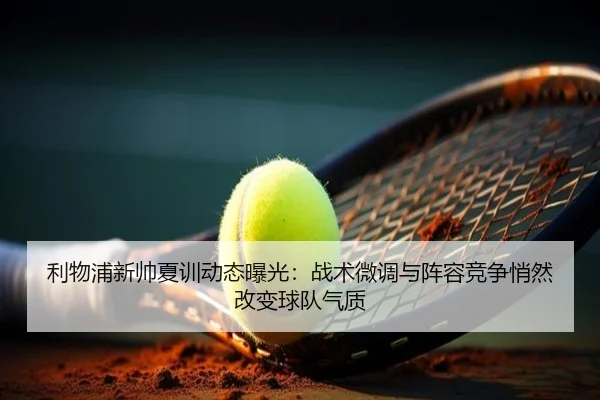 利物浦新帅夏训动态曝光：战术微调与阵容竞争悄然改变球队气质